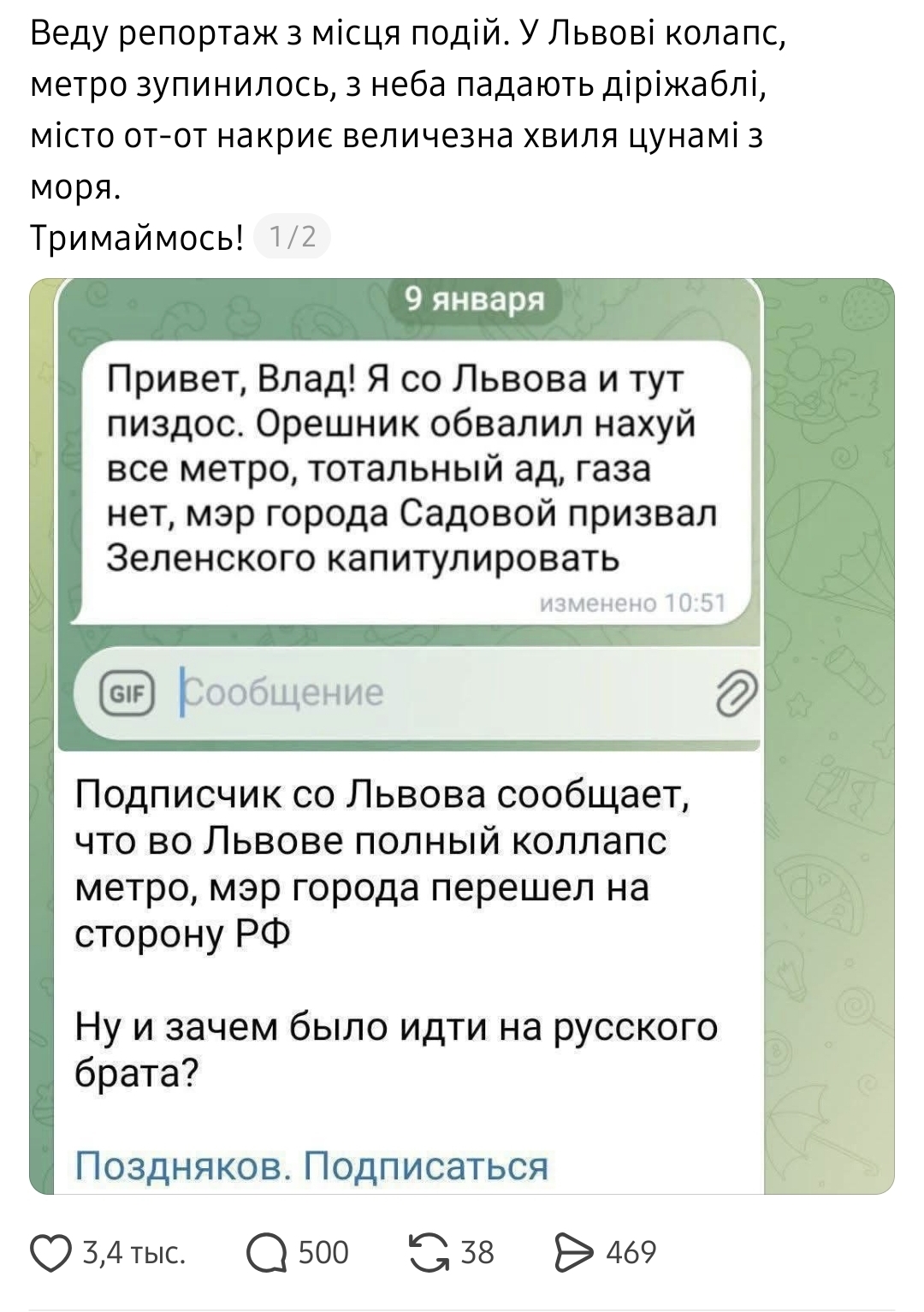 Веду репортаж з місця подій. У Львові колапс, метро зупинилось, з неба падають діріжаблі, місто от-от накриє величезна хвиля цунамі з моря. Тримаймось! 1/2 9 января Привет, Влад! Я со Львова и тут пиздос. Орешник обвалил нахуй все метро, тотальный ад, газа нет, мэр города Садовой призвал Зеленского капитулировать изменено 10:51 LL. Сообщение Подписчик со Львова сообщает, что во Львове полный коллапс метро, мэр города перешел на сторону РФ Ну и зачем было идти на русского брата? Поздняков. Подписаться 3,4 тыс. • 500 G 38 469